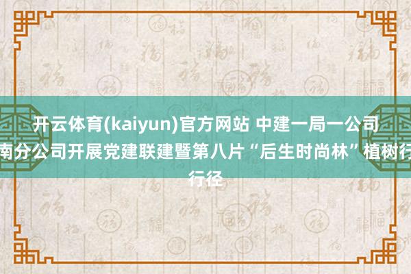 开云体育(kaiyun)官方网站 中建一局一公司河南分公司开展党建联建暨第八片“后生时尚林”植树行径