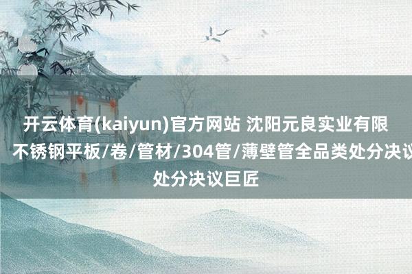 开云体育(kaiyun)官方网站 沈阳元良实业有限公司：不锈钢平板/卷/管材/304管/薄壁管全品类处分决议巨匠