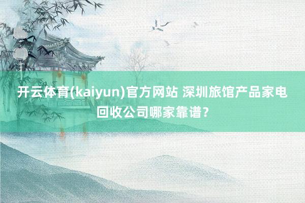 开云体育(kaiyun)官方网站 深圳旅馆产品家电回收公司哪家靠谱？