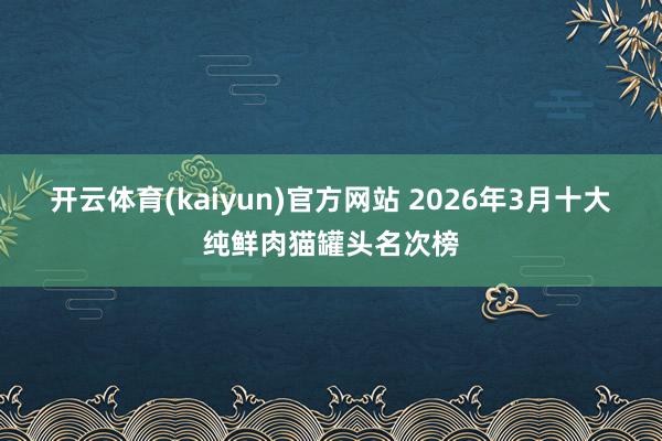 开云体育(kaiyun)官方网站 2026年3月十大纯鲜肉猫罐头名次榜