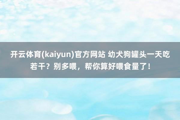 开云体育(kaiyun)官方网站 幼犬狗罐头一天吃若干？别多喂，帮你算好喂食量了！