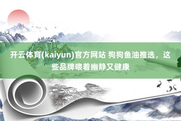 开云体育(kaiyun)官方网站 狗狗鱼油推选，这些品牌喂着幽静又健康