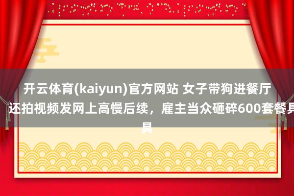 开云体育(kaiyun)官方网站 女子带狗进餐厅，还拍视频发网上高慢后续，雇主当众砸碎600套餐具