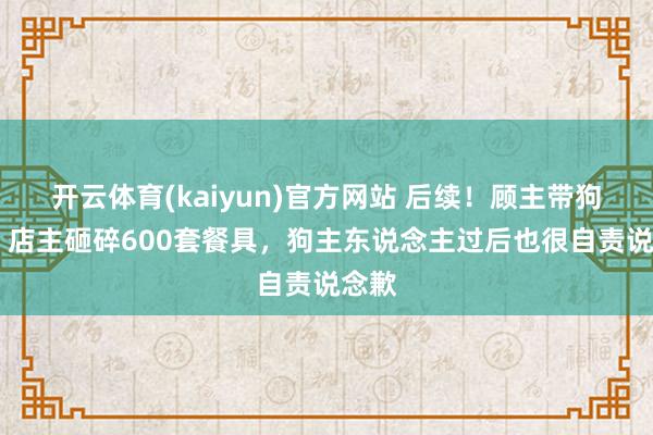 开云体育(kaiyun)官方网站 后续！顾主带狗就餐 店主砸碎600套餐具，狗主东说念主过后也很自责说念歉
