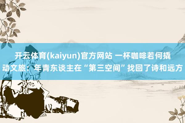 开云体育(kaiyun)官方网站 一杯咖啡若何撬动文旅：年青东谈主在“第三空间”找回了诗和远方