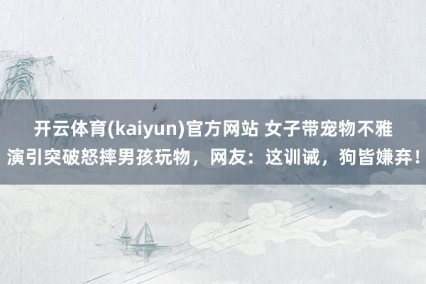 开云体育(kaiyun)官方网站 女子带宠物不雅演引突破怒摔男孩玩物，网友：这训诫，狗皆嫌弃！