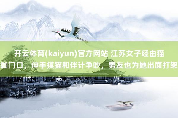 开云体育(kaiyun)官方网站 江苏女子经由猫咖门口，伸手摸猫和伴计争吵，男友也为她出面打架