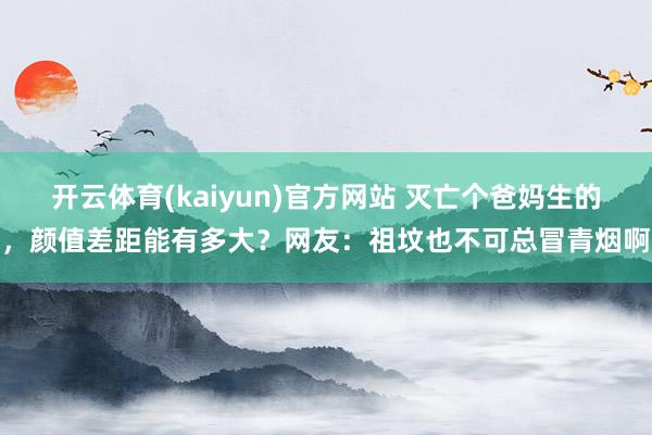 开云体育(kaiyun)官方网站 灭亡个爸妈生的，颜值差距能有多大？网友：祖坟也不可总冒青烟啊