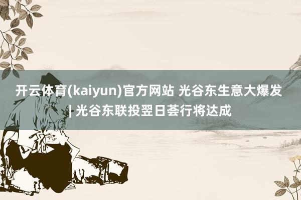 开云体育(kaiyun)官方网站 光谷东生意大爆发 | 光谷东联投翌日荟行将达成