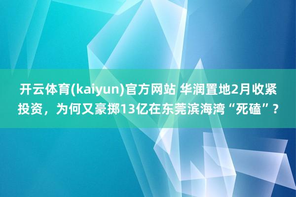 开云体育(kaiyun)官方网站 华润置地2月收紧投资，为何又豪掷13亿在东莞滨海湾“死磕”？