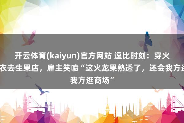 开云体育(kaiyun)官方网站 逗比时刻：穿火龙果寝衣去生果店，雇主笑喷“这火龙果熟透了，还会我方逛商场”