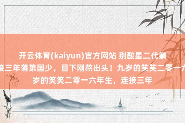 开云体育(kaiyun)官方网站 别酸星二代躺赢！王楠男儿连接三年落第国少，目下刚熬出头！九岁的笑笑二零一六年生，连接三年