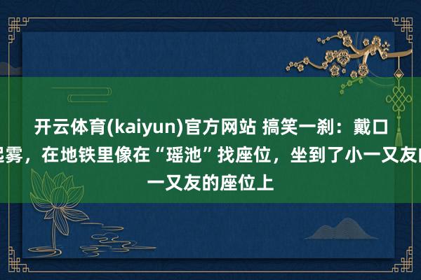 开云体育(kaiyun)官方网站 搞笑一刹：戴口罩眼镜起雾，在地铁里像在“瑶池”找座位，坐到了小一又友的座位上