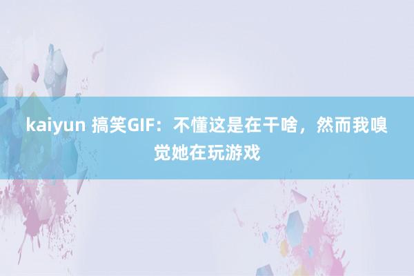 kaiyun 搞笑GIF：不懂这是在干啥，然而我嗅觉她在玩游戏