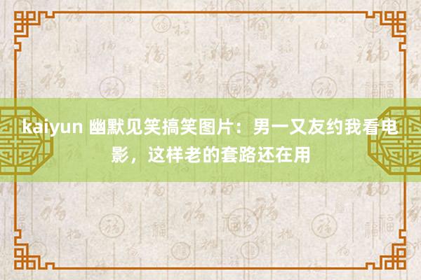 kaiyun 幽默见笑搞笑图片：男一又友约我看电影，这样老的套路还在用