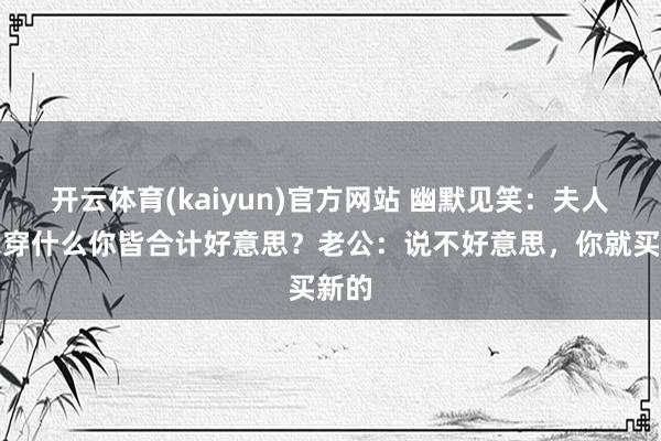 开云体育(kaiyun)官方网站 幽默见笑：夫人：我穿什么你皆合计好意思？老公：说不好意思，你就买新的