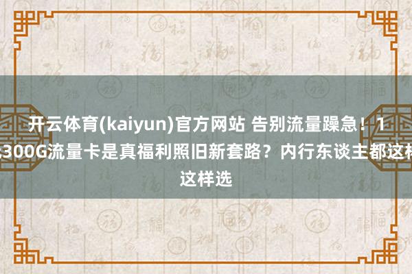 开云体育(kaiyun)官方网站 告别流量躁急！19元300G流量卡是真福利照旧新套路？内行东谈主都这样选