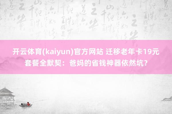 开云体育(kaiyun)官方网站 迁移老年卡19元套餐全默契：爸妈的省钱神器依然坑？