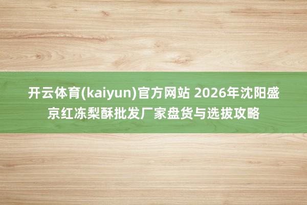 开云体育(kaiyun)官方网站 2026年沈阳盛京红冻梨酥批发厂家盘货与选拔攻略