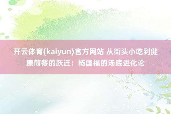 开云体育(kaiyun)官方网站 从街头小吃到健康简餐的跃迁：杨国福的汤底进化论