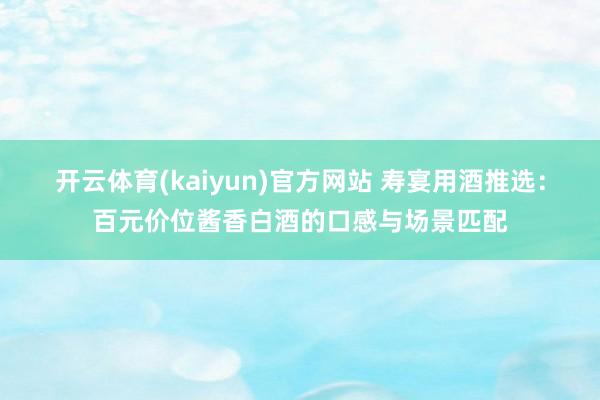 开云体育(kaiyun)官方网站 寿宴用酒推选：百元价位酱香白酒的口感与场景匹配