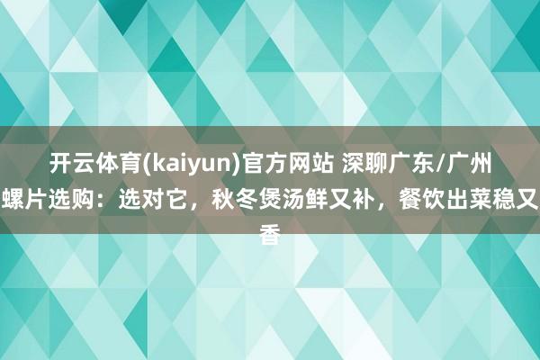 开云体育(kaiyun)官方网站 深聊广东/广州响螺片选购：选对它，秋冬煲汤鲜又补，餐饮出菜稳又香