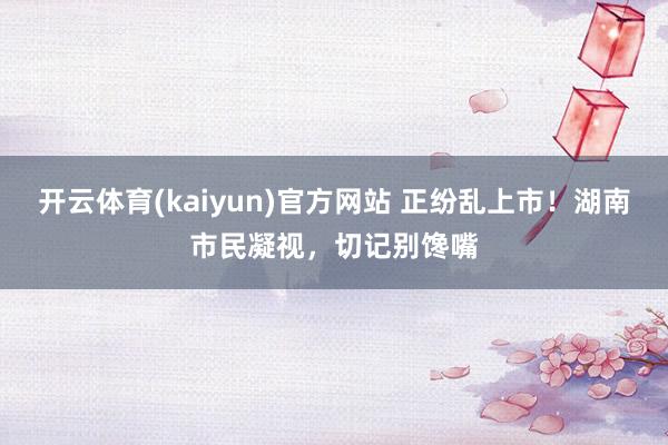 开云体育(kaiyun)官方网站 正纷乱上市！湖南市民凝视，切记别馋嘴