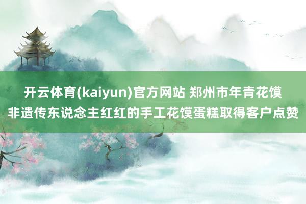 开云体育(kaiyun)官方网站 郑州市年青花馍非遗传东说念主红红的手工花馍蛋糕取得客户点赞