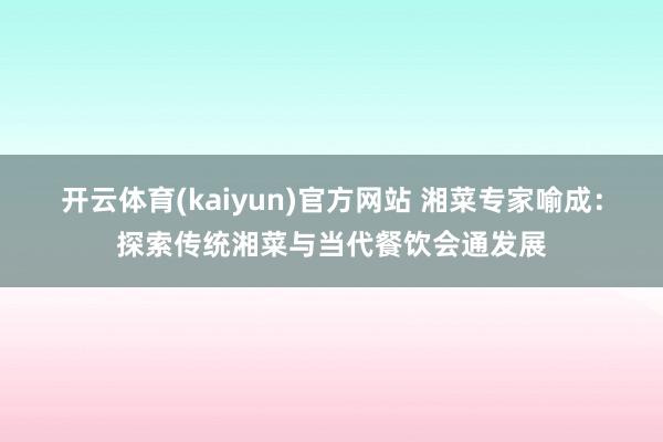 开云体育(kaiyun)官方网站 湘菜专家喻成：探索传统湘菜与当代餐饮会通发展