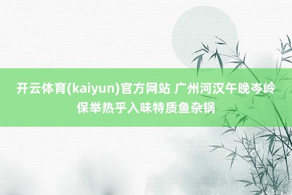 开云体育(kaiyun)官方网站 广州河汉午晚岑岭保举热乎入味特质鱼杂锅
