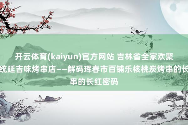 开云体育(kaiyun)官方网站 吉林省全家欢聚乐，正统延吉味烤串店——解码珲春市百铺乐核桃炭烤串的长红密码