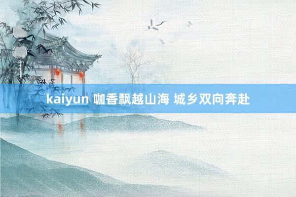 kaiyun 咖香飘越山海 城乡双向奔赴