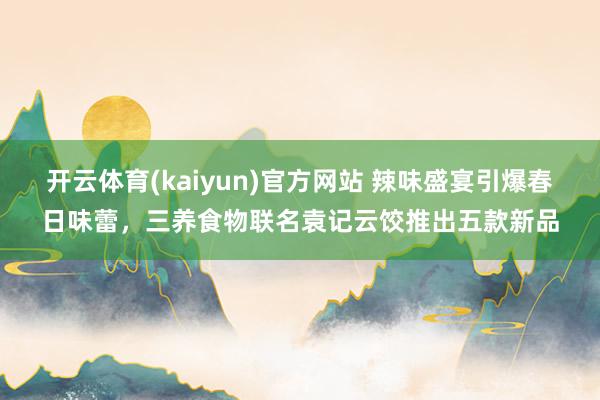 开云体育(kaiyun)官方网站 辣味盛宴引爆春日味蕾，三养食物联名袁记云饺推出五款新品