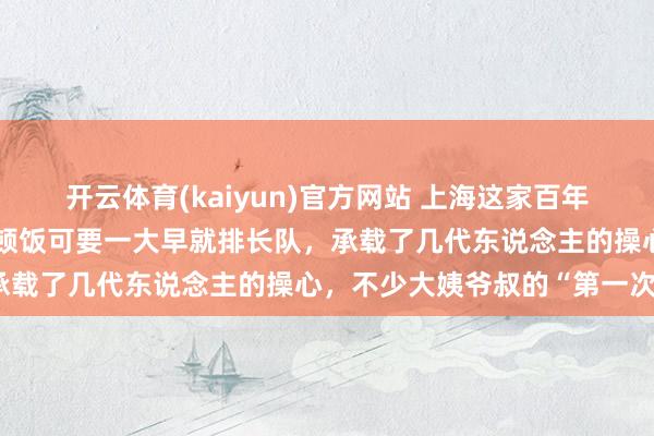 开云体育(kaiyun)官方网站 上海这家百年老店今起闭店！还是去吃顿饭可要一大早就排长队，承载了几代东说念主的操心，不少大姨爷叔的“第一次”