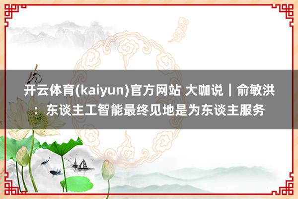 开云体育(kaiyun)官方网站 大咖说｜俞敏洪：东谈主工智能最终见地是为东谈主服务