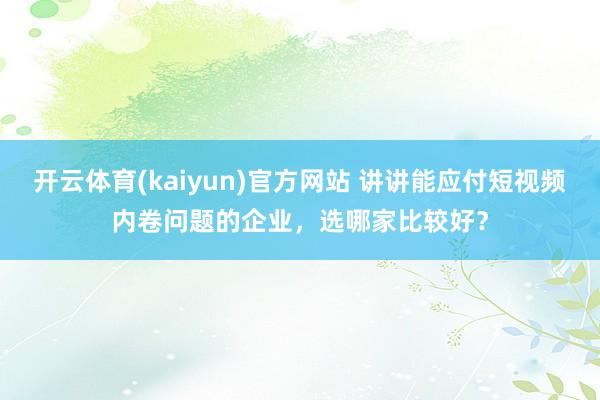 开云体育(kaiyun)官方网站 讲讲能应付短视频内卷问题的企业，选哪家比较好？