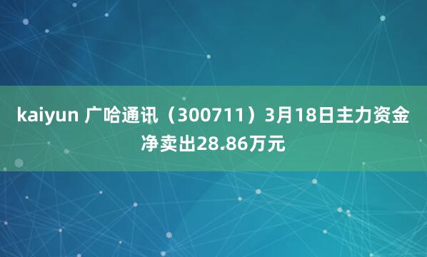 kaiyun 广哈通讯（300711）3月18日主力资金净卖出28.86万元