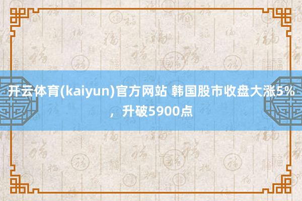 开云体育(kaiyun)官方网站 韩国股市收盘大涨5%，升破5900点