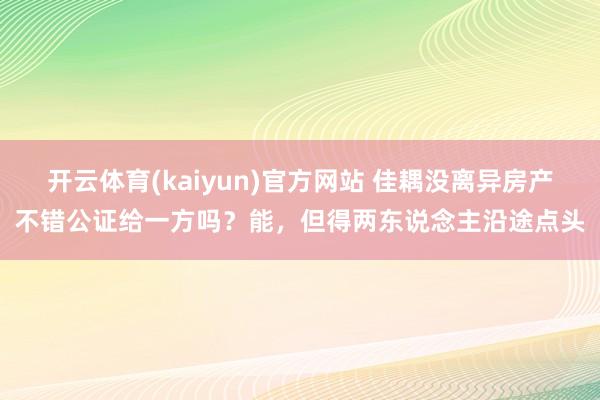 开云体育(kaiyun)官方网站 佳耦没离异房产不错公证给一方吗？能，但得两东说念主沿途点头
