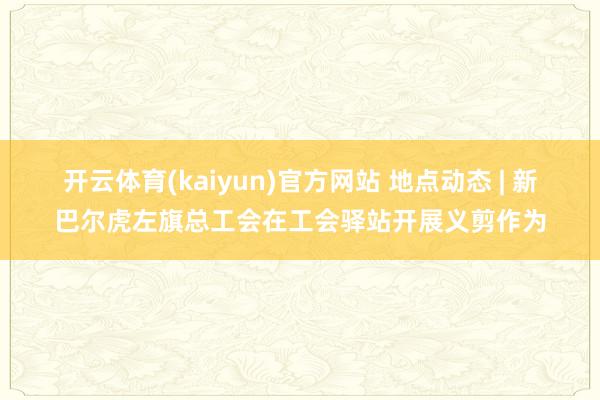 开云体育(kaiyun)官方网站 地点动态 | 新巴尔虎左旗总工会在工会驿站开展义剪作为