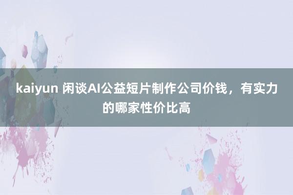 kaiyun 闲谈AI公益短片制作公司价钱，有实力的哪家性价比高