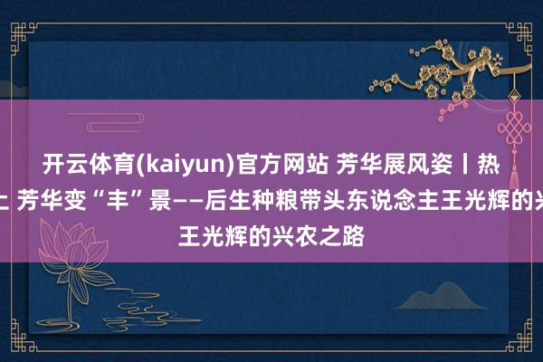 开云体育(kaiyun)官方网站 芳华展风姿丨热血沃乡土 芳华变“丰”景——后生种粮带头东说念主王光辉的兴农之路
