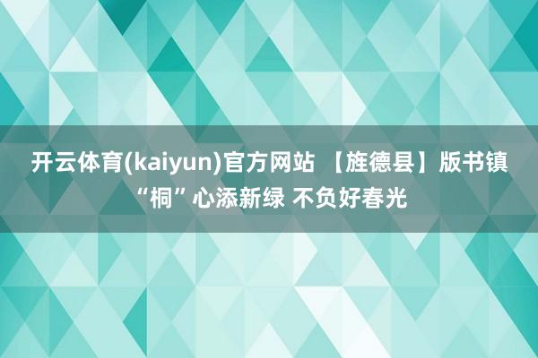 开云体育(kaiyun)官方网站 【旌德县】版书镇“桐”心添新绿 不负好春光