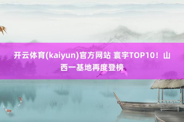 开云体育(kaiyun)官方网站 寰宇TOP10！山西一基地再度登榜