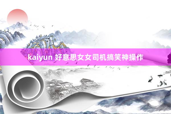 kaiyun 好意思女女司机搞笑神操作