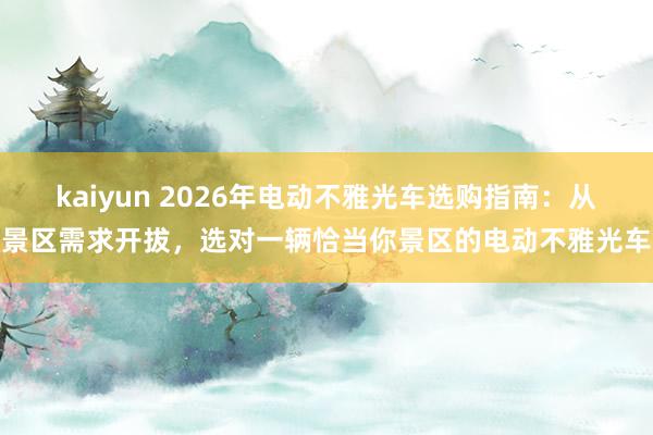 kaiyun 2026年电动不雅光车选购指南：从景区需求开拔，选对一辆恰当你景区的电动不雅光车