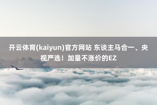 开云体育(kaiyun)官方网站 东谈主马合一、央视严选！加量不涨价的EZ