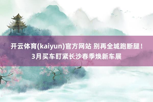 开云体育(kaiyun)官方网站 别再全城跑断腿！3月买车盯紧长沙春季焕新车展
