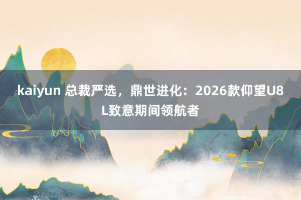 kaiyun 总裁严选，鼎世进化：2026款仰望U8L致意期间领航者