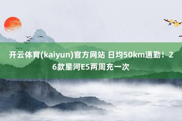 开云体育(kaiyun)官方网站 日均50km通勤！26款星河E5两周充一次